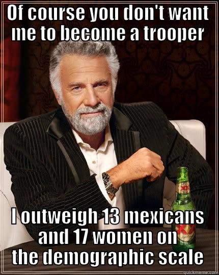 OF COURSE YOU DON'T WANT ME TO BECOME A TROOPER I OUTWEIGH 13 MEXICANS AND 17 WOMEN ON THE DEMOGRAPHIC SCALE The Most Interesting Man In The World
