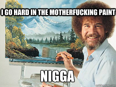 I go hard in the motherfucking paint  NIGGA   Bob Ross