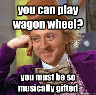you can play wagon wheel? you must be so musically gifted  Condescending Wonka