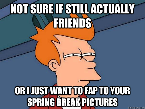 not sure if still actually friends or i just want to fap to your spring break pictures  Futurama Fry