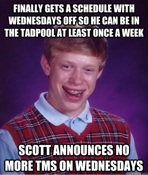 Finally gets a schedule with Wednesdays off so he can be in the tadpool at least once a week Scott announces no more TMS on Wednesdays  - Finally gets a schedule with Wednesdays off so he can be in the tadpool at least once a week Scott announces no more TMS on Wednesdays   Bad Luck Brian