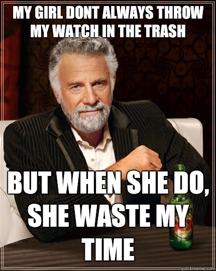 My girl dont always throw my watch in The trash But when she do, she waste my time  The Most Interesting Man In The World