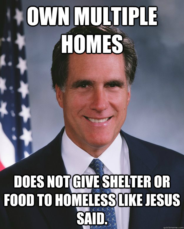 Own multiple homes Does not give shelter or food to homeless like Jesus said. - Own multiple homes Does not give shelter or food to homeless like Jesus said.  Mitt Romeny