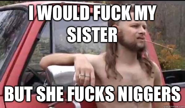 I would fuck my sister But she fucks niggers - I would fuck my sister But she fucks niggers  Almost Politically Correct Redneck