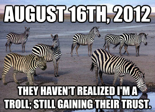 August 16th, 2012 They haven't realized I'm a troll; still gaining their trust. - August 16th, 2012 They haven't realized I'm a troll; still gaining their trust.  Zebra Lion