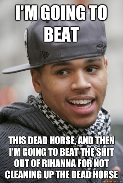 I'm going to beat This dead horse, and then I'm going to beat the shit out of Rihanna for not cleaning up the dead horse  Scumbag Chris Brown