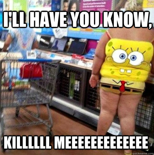 I'll have you know, KILLLLLL meeeeeeeeeeeee - I'll have you know, KILLLLLL meeeeeeeeeeeee  Meanwhile at Walmart...