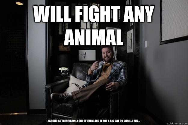 Will fight any animal As long as there is only one of them. And it not a big cat or gorilla etc.... - Will fight any animal As long as there is only one of them. And it not a big cat or gorilla etc....  benevolent bro burnie