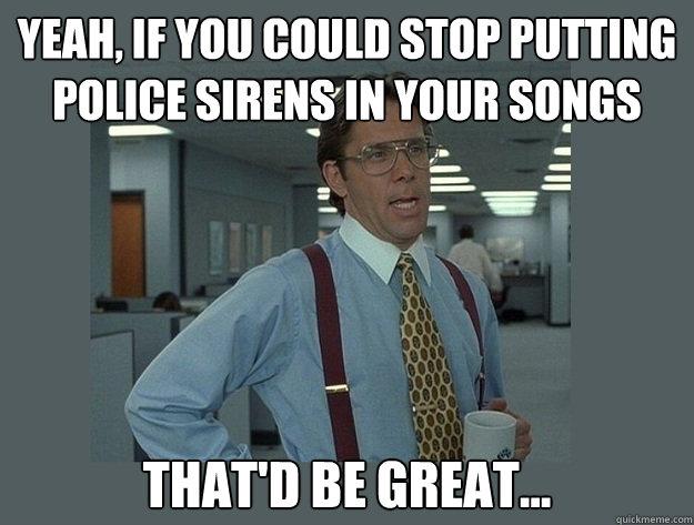 Yeah, if you could stop putting police sirens in your songs That'd be great...  Office Space Lumbergh
