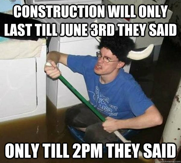 construction will only last till june 3rd they said only till 2pm they said  They said