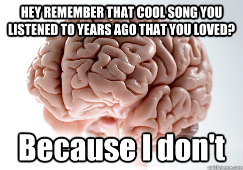 HEY REMEMBER THAT COOL SONG YOU LISTENED TO YEARS AGO THAT YOU LOVED? Because I don't  Scumbag Brain