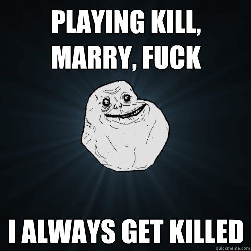 playing kill, marry, fuck I always get killed  Forever Alone
