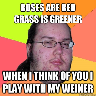 Roses are red
Grass is greener When i think of you i play with my weiner  - Roses are red
Grass is greener When i think of you i play with my weiner   Butthurt Dweller