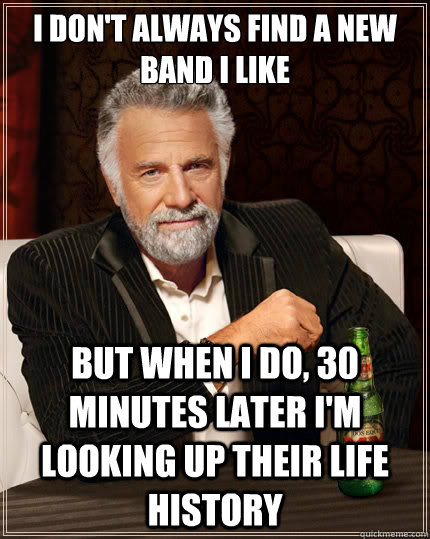 I don't always find a new band i like but when i do, 30 minutes later i'm looking up their life history  The Most Interesting Man In The World