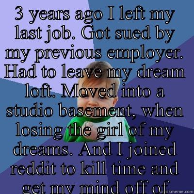 The last three years of my Life have been a roller coaster.  - 3 YEARS AGO I LEFT MY LAST JOB. GOT SUED BY MY PREVIOUS EMPLOYER. HAD TO LEAVE MY DREAM LOFT. MOVED INTO A STUDIO BASEMENT, WHEN LOSING THE GIRL OF MY DREAMS. AND I JOINED REDDIT TO KILL TIME AND GET MY MIND OFF OF EVERYTHING BAD.  AS OF TODAY, GOT A NEW JOB, GOT A PROMOTION, BEING MADE A PARTNER OF A NEW LOCATION IN 2016, LOST WEIGHT, NO LONGER DEPRESSED, FINALLY OVER MY EX AND TODAY IS MY CAKE DAY.  Success Kid