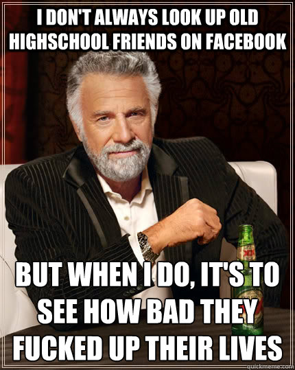I don't always look up old highschool friends on facebook but when i do, it's to see how bad they fucked up their lives  The Most Interesting Man In The World