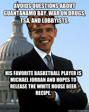 Avoids questions about Guantanamo Bay, War on Drugs, TSA, and lobbyists. His favorite basketball player is Michael Jordan and hopes to release the White House beer recipe.  - Avoids questions about Guantanamo Bay, War on Drugs, TSA, and lobbyists. His favorite basketball player is Michael Jordan and hopes to release the White House beer recipe.   Scumbag Obama