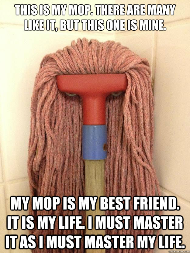 This is my mop. There are many like it, but this one is mine.

     My mop is my best friend. It is my life. I must master it as I must master my life.  - This is my mop. There are many like it, but this one is mine.

     My mop is my best friend. It is my life. I must master it as I must master my life.   Insanity Mop