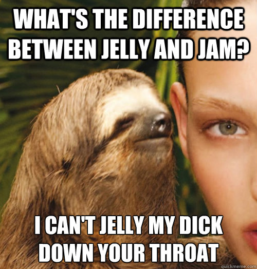 What's the difference between jelly and jam? I can't jelly my dick down your throat  Whispering Sloth