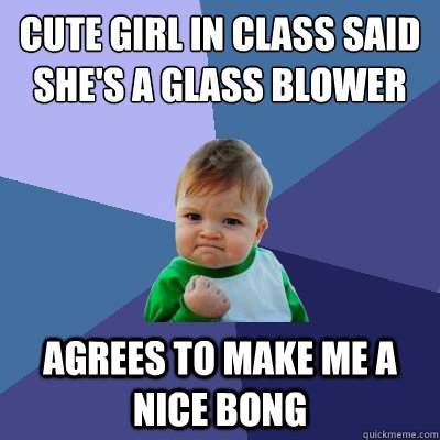 cute girl in class said she's a glass blower agrees to make me a nice bong  Success Kid