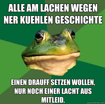alle am lachen wegen ner kuehlen geschichte einen drauff setzen wollen,
nur noch einer lacht aus mitleid. - alle am lachen wegen ner kuehlen geschichte einen drauff setzen wollen,
nur noch einer lacht aus mitleid.  Foul Bachelor Frog