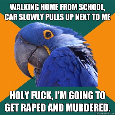 Walking home from school, car slowly pulls up next to me holy fuck, i'm going to get raped and murdered.  Paranoid Parrot
