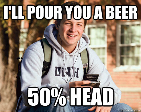 i'll pour you a beer 50% head  College Freshman