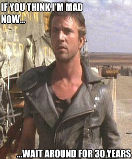 if you think I'm mad now... ...wait around for 30 years - if you think I'm mad now... ...wait around for 30 years  Mad Max