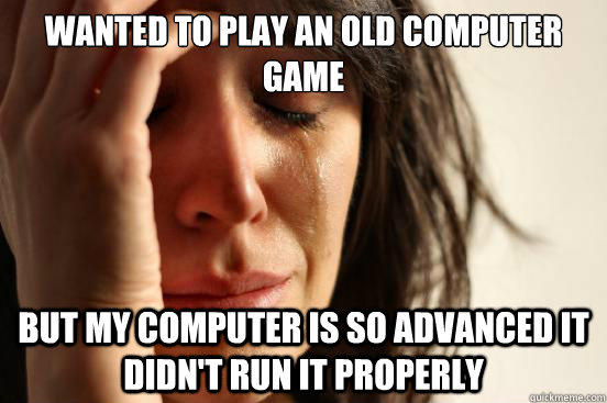 wanted to play an old computer game but my computer is so advanced it didn't run it properly  First World Problems