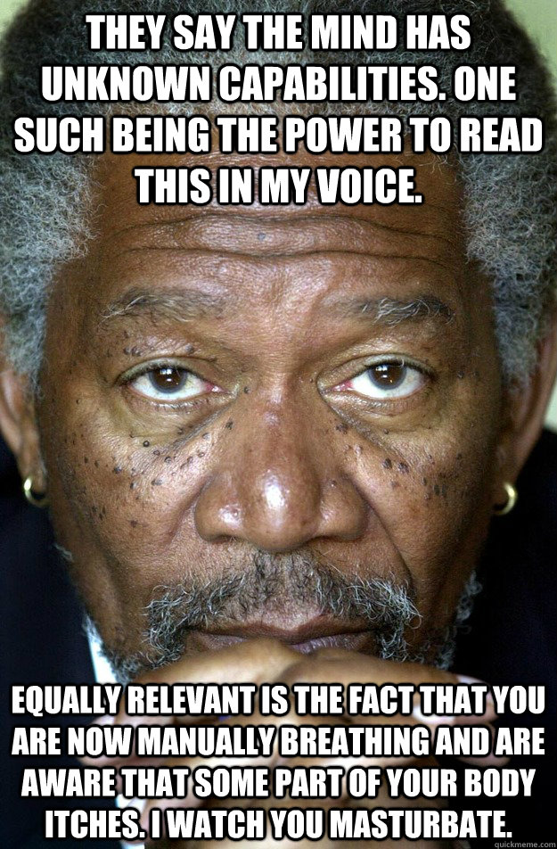 They say the mind has unknown capabilities. One such being the power to read this in my voice. Equally relevant is the fact that you are now manually breathing and are aware that some part of your body itches. I watch you masturbate. - They say the mind has unknown capabilities. One such being the power to read this in my voice. Equally relevant is the fact that you are now manually breathing and are aware that some part of your body itches. I watch you masturbate.  Morgan Freeman