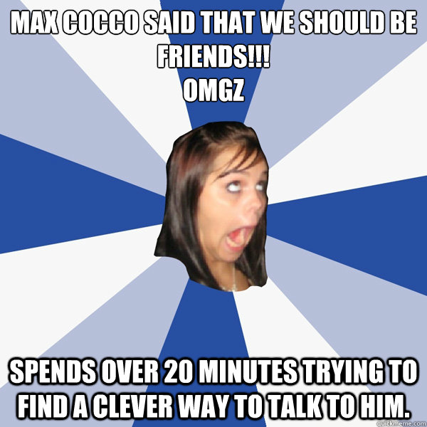 Max Cocco said that we should be friends!!!
OMGZ Spends over 20 minutes trying to find a clever way to talk to him.   Annoying Facebook Girl