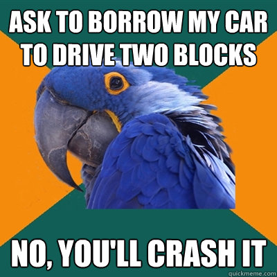 ask to borrow my car to drive two blocks no, you'll crash it  Paranoid Parrot