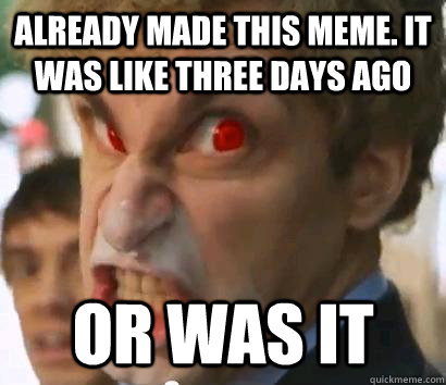 Already made this meme. It was like three days ago or was it - Or Was ...
