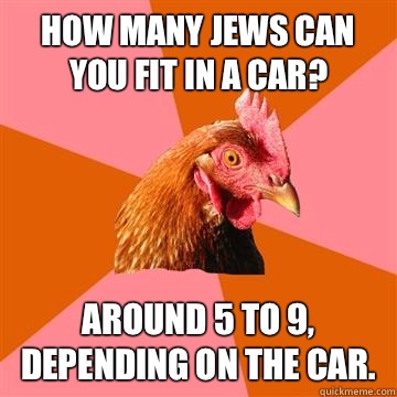 How many Jews can you fit in a car? Around 5 to 9, depending on the car.  Anti-Joke Chicken