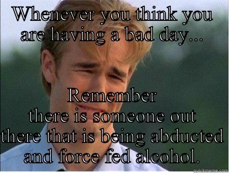 WHENEVER YOU THINK YOU ARE HAVING A BAD DAY... REMEMBER THERE IS SOMEONE OUT THERE THAT IS BEING ABDUCTED AND FORCE FED ALCOHOL. 1990s Problems