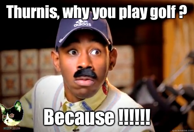 Thurnis, why you play golf ? Because !!!!!!  