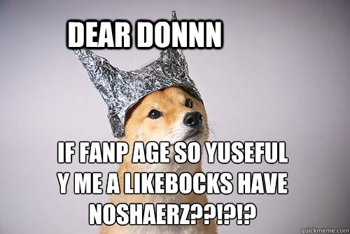 dear donnn if fanp age so yuseful
y me a likebocks have noshaerz??!?!? - dear donnn if fanp age so yuseful
y me a likebocks have noshaerz??!?!?  Tin-Foil Dog