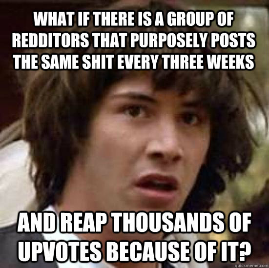 What if there is a group of redditors that purposely posts the same shit every three weeks and reap thousands of upvotes because of it?  conspiracy keanu