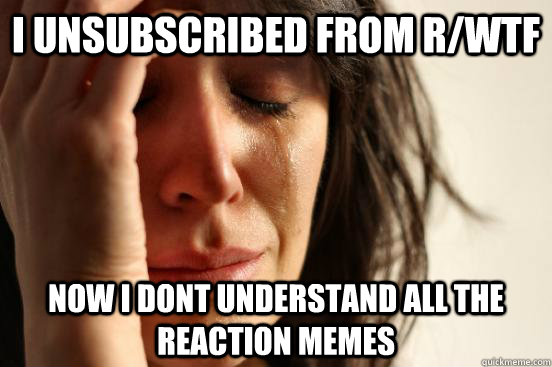I unsubscribed from r/WTF Now i dont understand all the reaction memes  First World Problems