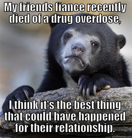 MY FRIENDS FIANCE RECENTLY DIED OF A DRUG OVERDOSE, I THINK IT'S THE BEST THING THAT COULD HAVE HAPPENED FOR THEIR RELATIONSHIP. Confession Bear