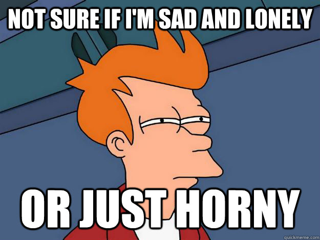 Not sure if i'm sad and lonely or just horny  Skeptical fry