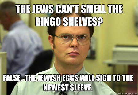 the jews can't smell the bingo shelves? False.  The jewish eggs will sigh to the newest sleeve.  Dwight