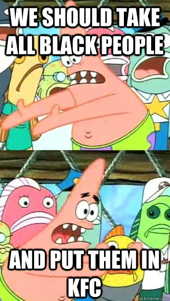 we should take all black people  and put them in kfc  Push it somewhere else Patrick