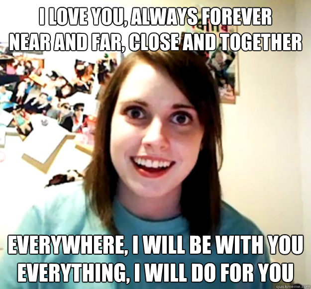 I love you, Always Forever
Near and far, Close and together Everywhere, I will be with you
Everything, I will do for you  Overly Attached Girlfriend