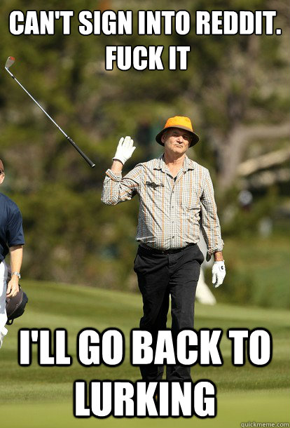 can't sign into reddit.
 fuck it I'll go back to lurking  fuck it bill murray