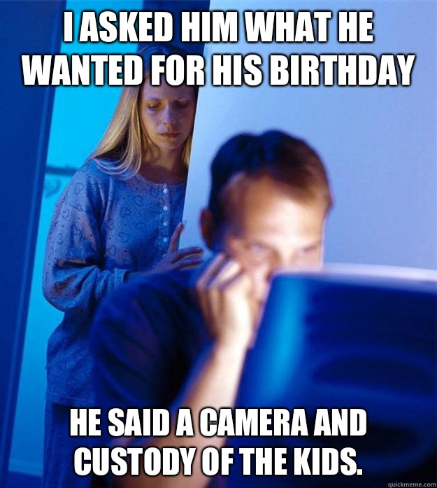 I asked him what he wanted for his birthday  He said a camera and custody of the kids.  Redditors Wife