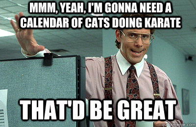 Mmm, yeah, I'm gonna need a calendar of cats doing karate that'd be great - Mmm, yeah, I'm gonna need a calendar of cats doing karate that'd be great  Office Space