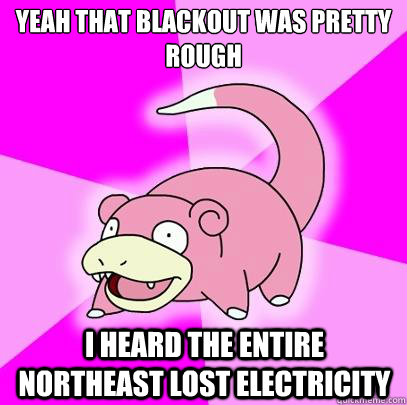 Yeah that blackout was pretty rough I heard the entire northeast lost electricity  Slowpoke