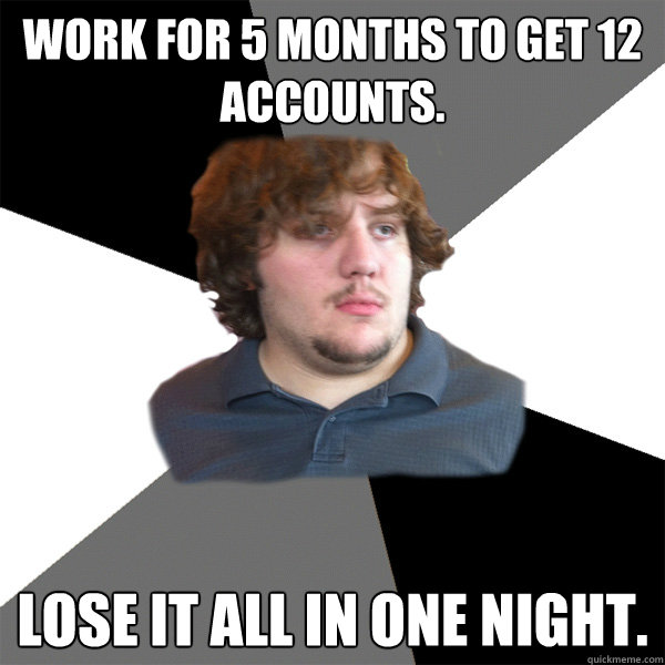 Work for 5 months to get 12 accounts. lose it all in one night. - Work for 5 months to get 12 accounts. lose it all in one night.  Family Tech Support Guy