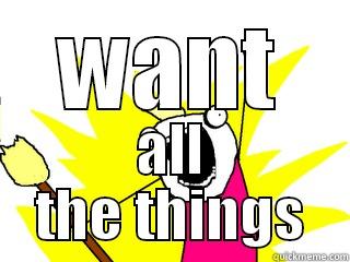 Want all the things!! - WANT ALL THE THINGS All The Things